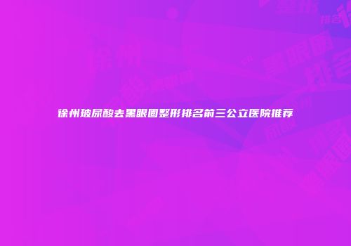 徐州玻尿酸去黑眼圈整形排名前三公立医院推荐