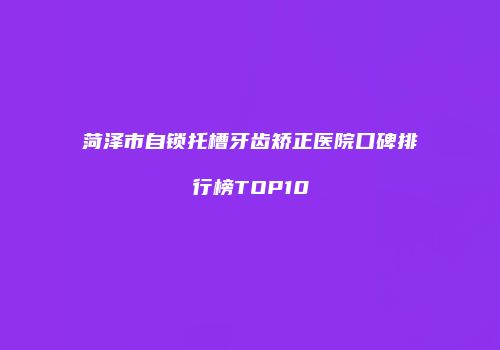 菏泽市自锁托槽牙齿矫正医院口碑排行榜TOP10