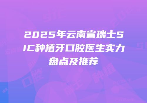 2025年云南省瑞士SIC种植牙口腔医生实力盘点及推荐