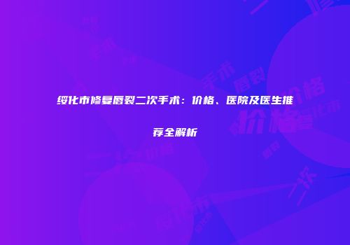绥化市修复唇裂二次手术：价格、医院及医生推荐全解析
