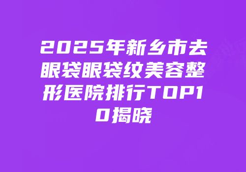 2025年新乡市去眼袋眼袋纹美容整形医院排行TOP10揭晓