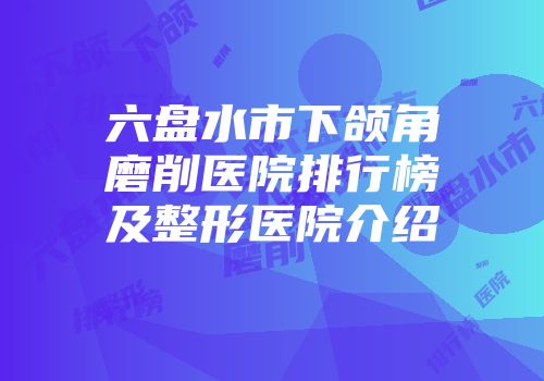 六盘水市下颌角磨削医院排行榜及整形医院介绍