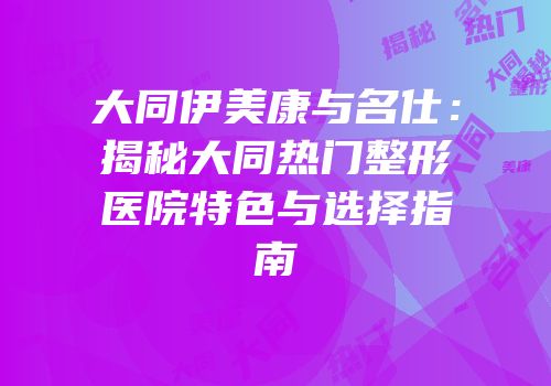 大同伊美康与名仕：揭秘大同热门整形医院特色与选择指南
