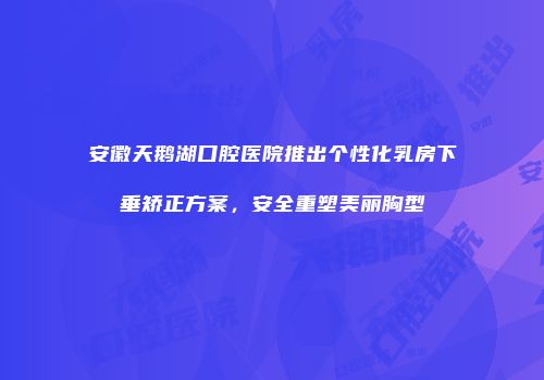 安徽天鹅湖口腔医院推出个性化乳房下垂矫正方案，安全重塑美丽胸型