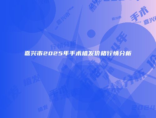 嘉兴市2025年手术植发价格行情分析