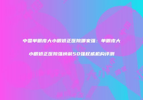 中国单眼皮大小眼矫正医院哪家强：单眼皮大小眼矫正医院强榜前50强权威机构评测