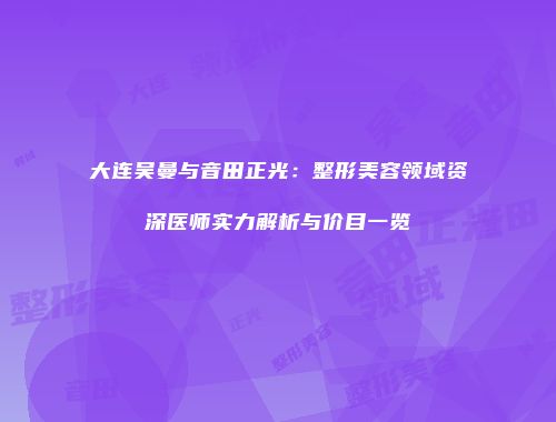 大连吴曼与音田正光：整形美容领域资深医师实力解析与价目一览