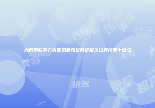 大庆市超声刀美容热吉玛医院排名及口碑榜前十盘点