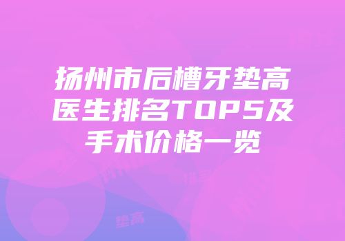 扬州市后槽牙垫高医生排名TOP5及手术价格一览