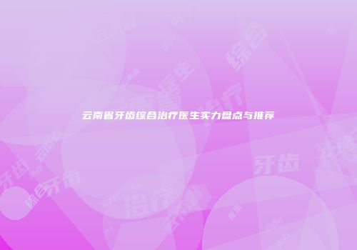 云南省牙齿综合治疗医生实力盘点与推荐
