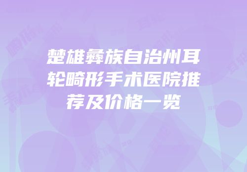 楚雄彝族自治州耳轮畸形手术医院推荐及价格一览