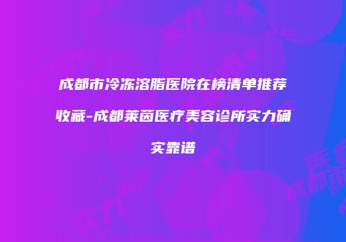 成都市冷冻溶脂医院在榜清单推荐收藏-成都莱茵医疗美容诊所实力确实靠谱