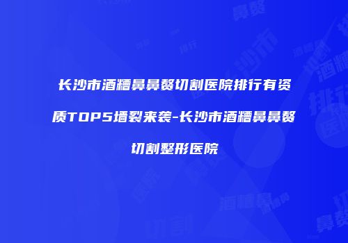 长沙市酒糟鼻鼻赘切割医院排行有资质TOP5墙裂来袭-长沙市酒糟鼻鼻赘切割整形医院