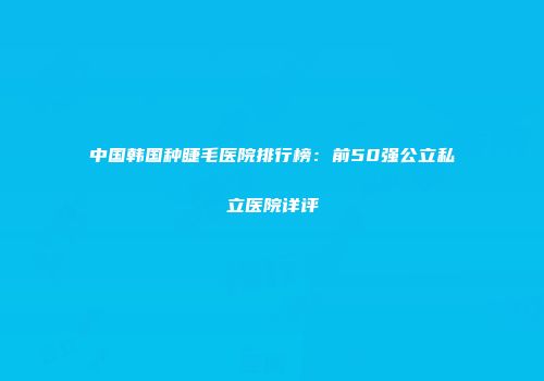 中国韩国种睫毛医院排行榜：前50强公立私立医院详评