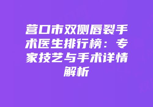 营口市双侧唇裂手术医生排行榜：专家技艺与手术详情解析