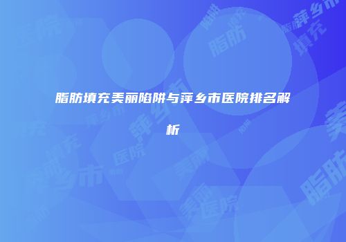 脂肪填充美丽陷阱与萍乡市医院排名解析