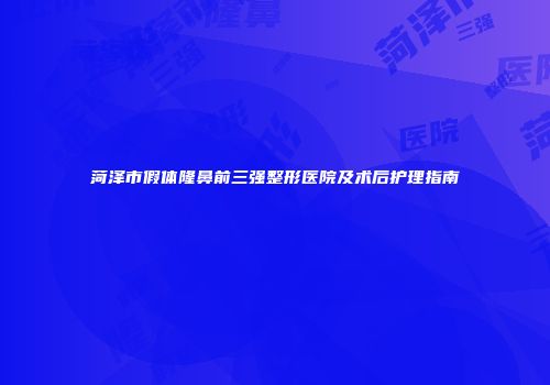 菏泽市假体隆鼻前三强整形医院及术后护理指南