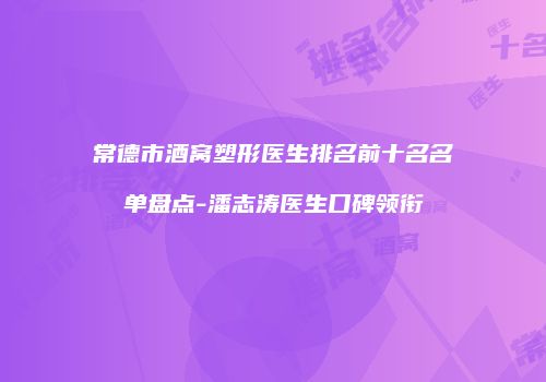 常德市酒窝塑形医生排名前十名名单盘点-潘志涛医生口碑领衔