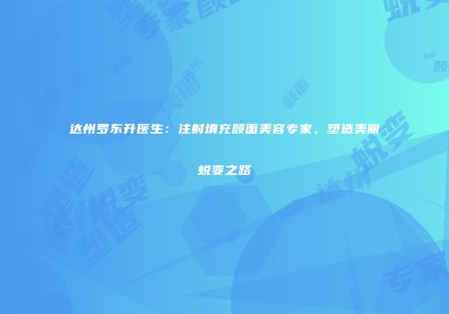 达州罗东升医生：注射填充颜面美容专家，塑造美丽蜕变之路