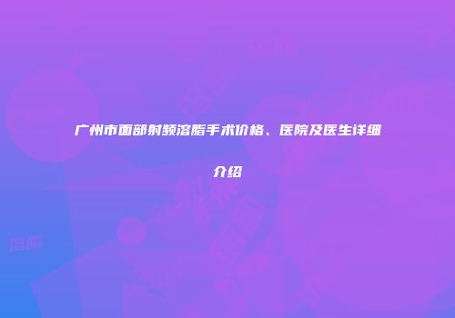 广州市面部射频溶脂手术价格、医院及医生详细介绍