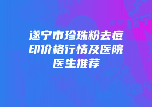 遂宁市珍珠粉去痘印价格行情及医院医生推荐