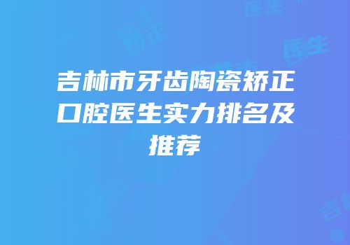 吉林市牙齿陶瓷矫正口腔医生实力排名及推荐