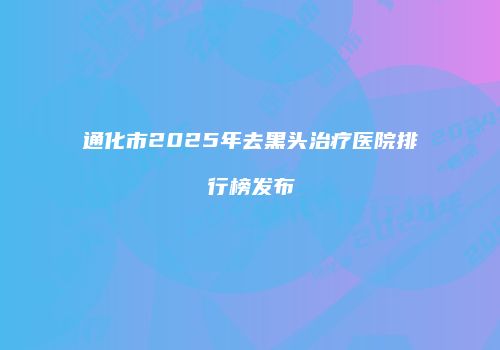 通化市2025年去黑头治疗医院排行榜发布