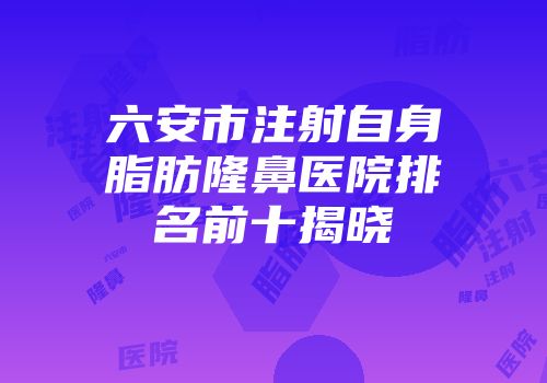 六安市注射自身脂肪隆鼻医院排名前十揭晓