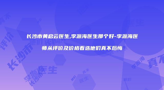 长沙市黄启云医生,李源海医生那个好-李源海医师从评价及价格看选他们真不后悔