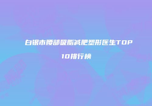 白银市腰部吸脂减肥塑形医生TOP10排行榜