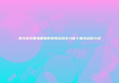南充市双侧兔唇整形医院综合实力前十强及名医介绍