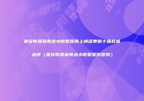 淮安市耳朵有点小微整医院上榜名单前十强权威点评（淮安市耳朵有点小微整整形医院）