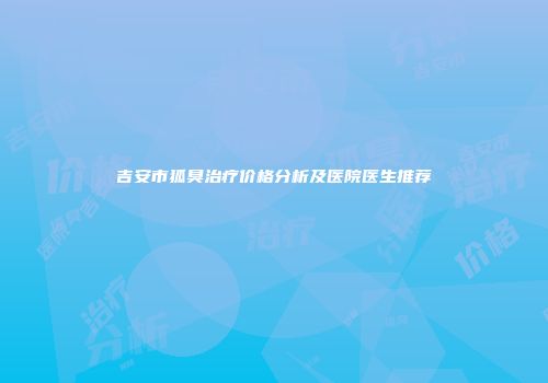 吉安市狐臭治疗价格分析及医院医生推荐
