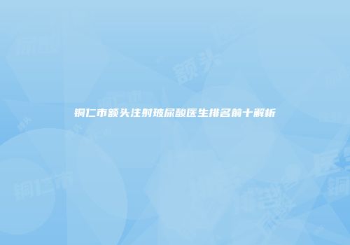 铜仁市额头注射玻尿酸医生排名前十解析
