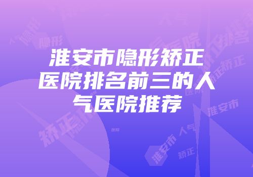 淮安市隐形矫正医院排名前三的人气医院推荐