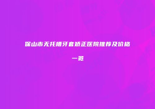 保山市无托槽牙套矫正医院推荐及价格一览