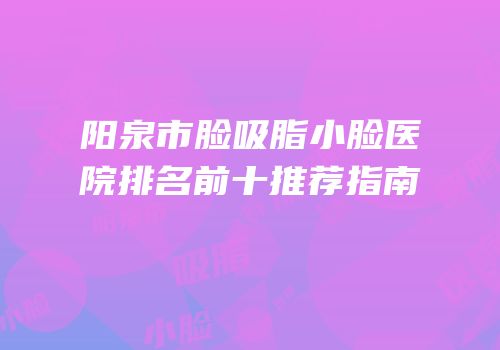 阳泉市脸吸脂小脸医院排名前十推荐指南