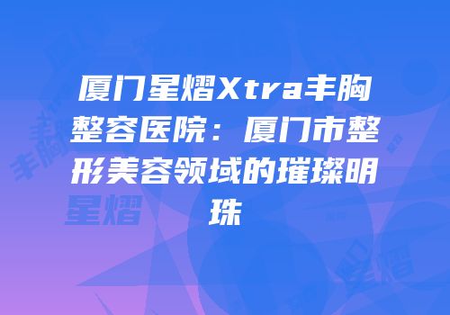 厦门星熠Xtra丰胸整容医院：厦门市整形美容领域的璀璨明珠