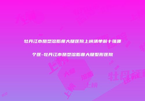 牡丹江市酷塑溶脂瘦大腿医院上榜清单前十强哪个医-牡丹江市酷塑溶脂瘦大腿整形医院