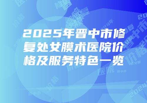2025年晋中市修复处女膜术医院价格及服务特色一览
