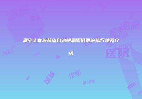恩施土家族苗族自治州鼻畸形医院排行榜及介绍