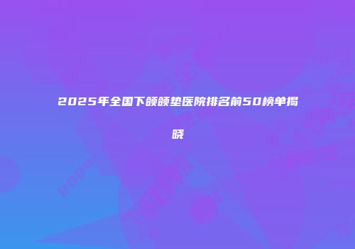 2025年全国下颌颌垫医院排名前50榜单揭晓