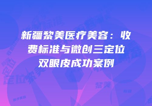 新疆黎美医疗美容：收费标准与微创三定位双眼皮成功案例