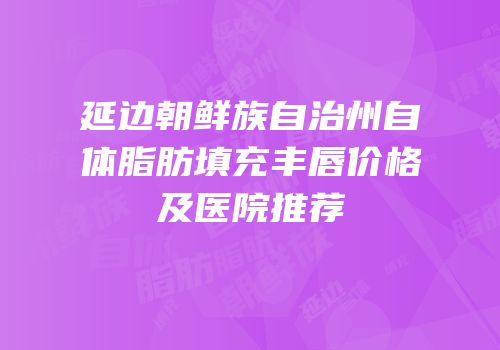 延边朝鲜族自治州自体脂肪填充丰唇价格及医院推荐