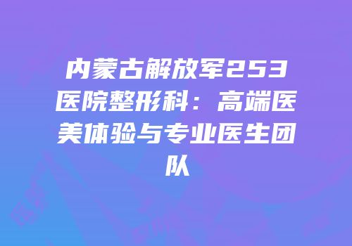 内蒙古解放军253医院整形科：高端医美体验与专业医生团队