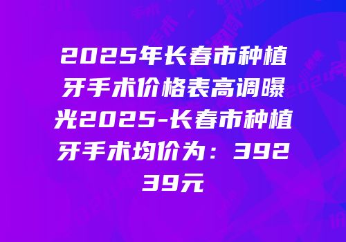 2025年长春市种植牙手术价格表高调曝光2025-长春市种植牙手术均价为：39239元