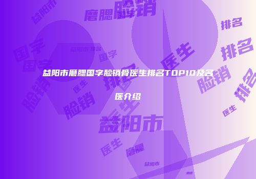 益阳市磨腮国字脸销骨医生排名TOP10及名医介绍