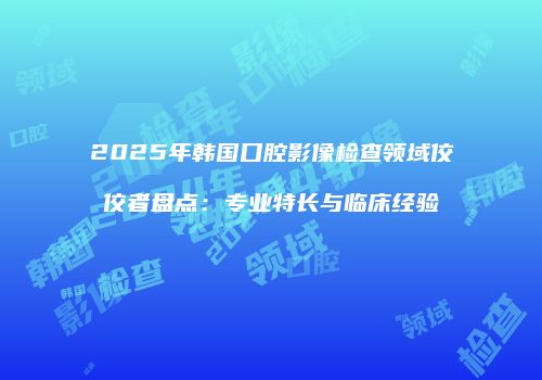 2025年韩国口腔影像检查领域佼佼者盘点：专业特长与临床经验