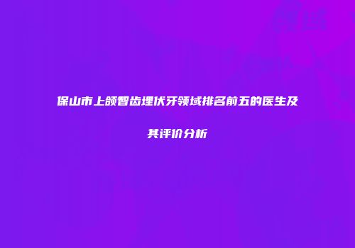 保山市上颌智齿埋伏牙领域排名前五的医生及其评价分析