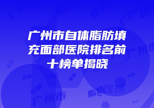广州市自体脂肪填充面部医院排名前十榜单揭晓